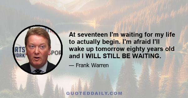 At seventeen I'm waiting for my life to actually begin. I'm afraid I'll wake up tomorrow eighty years old and I WILL STILL BE WAITING.