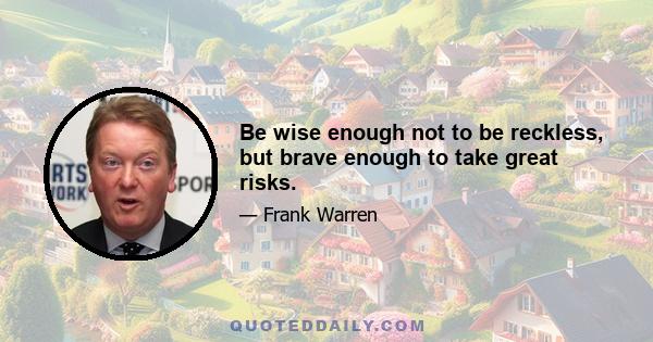 Be wise enough not to be reckless, but brave enough to take great risks.