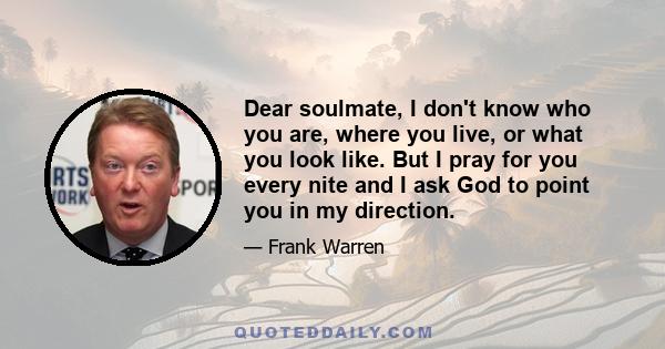 Dear soulmate, I don't know who you are, where you live, or what you look like. But I pray for you every nite and I ask God to point you in my direction.