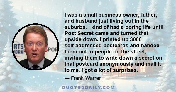 I was a small business owner, father, and husband just living out in the suburbs. I kind of had a boring life until Post Secret came and turned that upside down. I printed up 3000 self-addressed postcards and handed