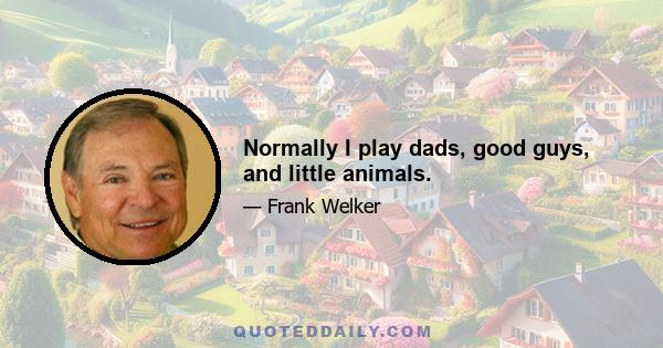 Normally I play dads, good guys, and little animals.