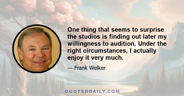 One thing that seems to surprise the studios is finding out later my willingness to audition. Under the right circumstances, I actually enjoy it very much.