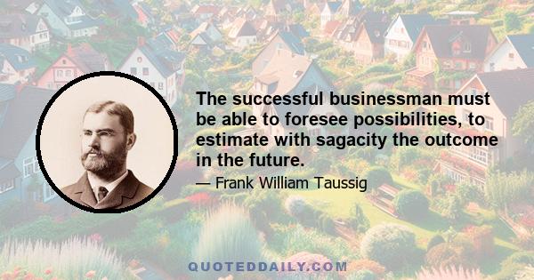 The successful businessman must be able to foresee possibilities, to estimate with sagacity the outcome in the future.