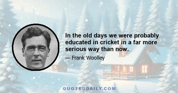 In the old days we were probably educated in cricket in a far more serious way than now.