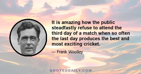 It is amazing how the public steadfastly refuse to attend the third day of a match when so often the last day produces the best and most exciting cricket.