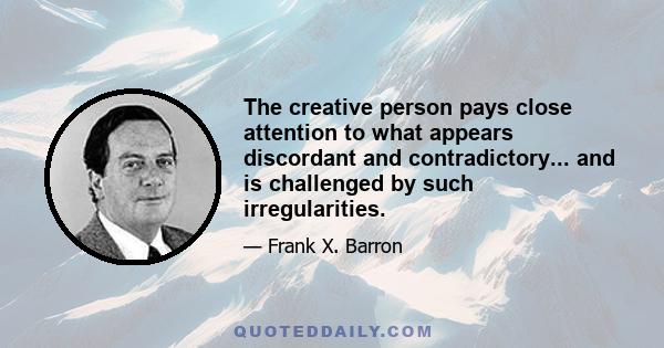 The creative person pays close attention to what appears discordant and contradictory... and is challenged by such irregularities.