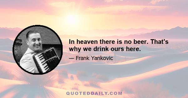 In heaven there is no beer. That's why we drink ours here.