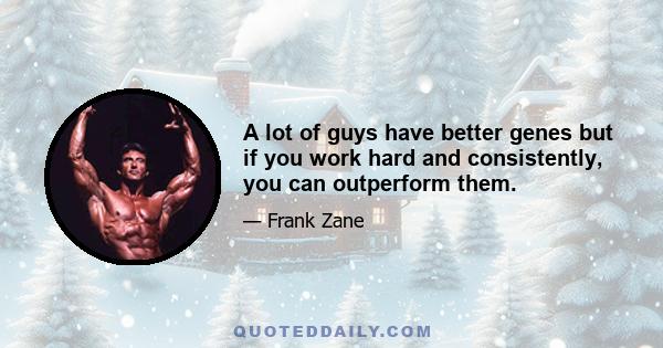 A lot of guys have better genes but if you work hard and consistently, you can outperform them.