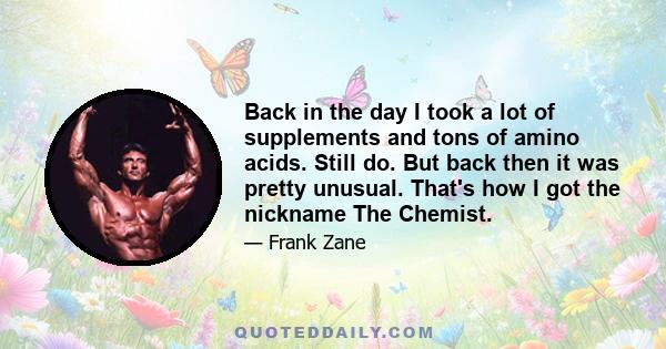 Back in the day I took a lot of supplements and tons of amino acids. Still do. But back then it was pretty unusual. That's how I got the nickname The Chemist.