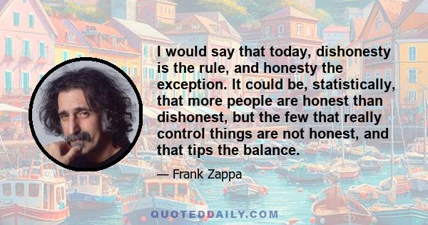 I would say that today, dishonesty is the rule, and honesty the exception. It could be, statistically, that more people are honest than dishonest, but the few that really control things are not honest, and that tips the 