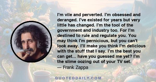 I'm vile and perverted. I'm obsessed and deranged. I've existed for years but very little has changed. I'm the tool of the government and industry too. For I'm destined to rule and regulate you. You may think I'm