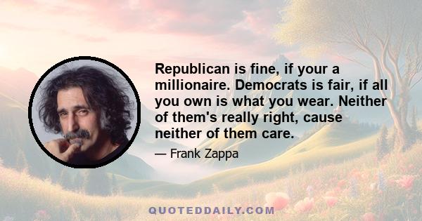 Republican is fine, if your a millionaire. Democrats is fair, if all you own is what you wear. Neither of them's really right, cause neither of them care.