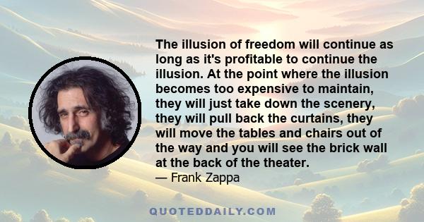 The illusion of freedom will continue as long as it's profitable to continue the illusion. At the point where the illusion becomes too expensive to maintain, they will just take down the scenery, they will pull back the 