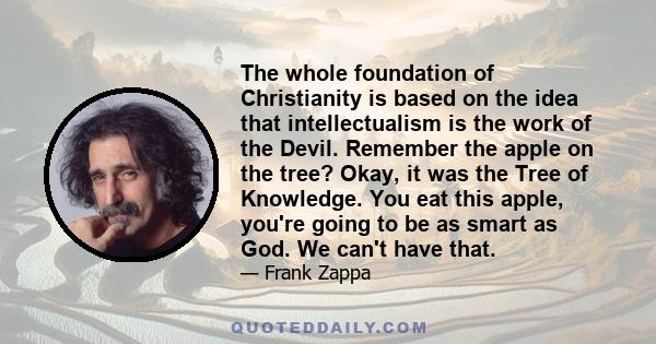 The whole foundation of Christianity is based on the idea that intellectualism is the work of the Devil. Remember the apple on the tree? Okay, it was the Tree of Knowledge. You eat this apple, you're going to be as