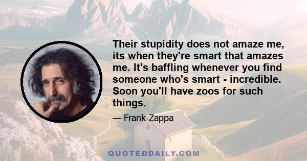 Their stupidity does not amaze me, its when they're smart that amazes me. It's baffling whenever you find someone who's smart - incredible. Soon you'll have zoos for such things.