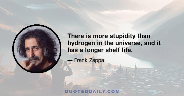 There is more stupidity than hydrogen in the universe, and it has a longer shelf life.