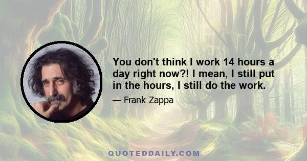 You don't think I work 14 hours a day right now?! I mean, I still put in the hours, I still do the work.