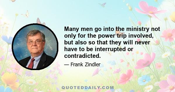 Many men go into the ministry not only for the power trip involved, but also so that they will never have to be interrupted or contradicted.