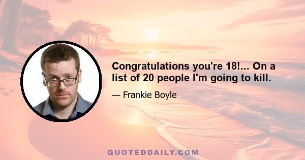 Congratulations you're 18!... On a list of 20 people I'm going to kill.