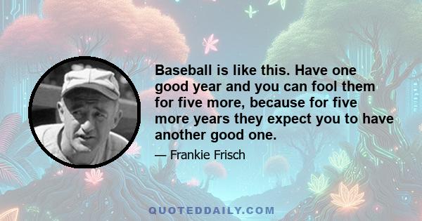 Baseball is like this. Have one good year and you can fool them for five more, because for five more years they expect you to have another good one.