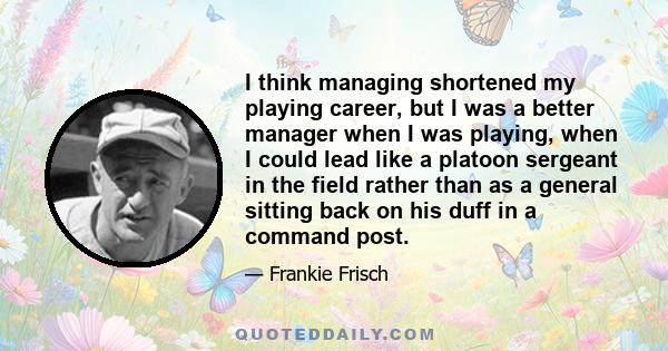 I think managing shortened my playing career, but I was a better manager when I was playing, when I could lead like a platoon sergeant in the field rather than as a general sitting back on his duff in a command post.