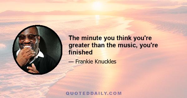 The minute you think you're greater than the music, you're finished