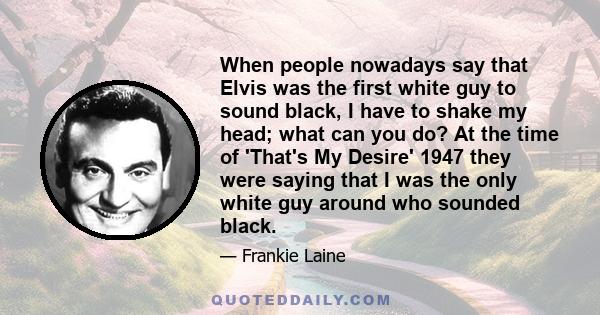 When people nowadays say that Elvis was the first white guy to sound black, I have to shake my head; what can you do? At the time of 'That's My Desire' 1947 they were saying that I was the only white guy around who