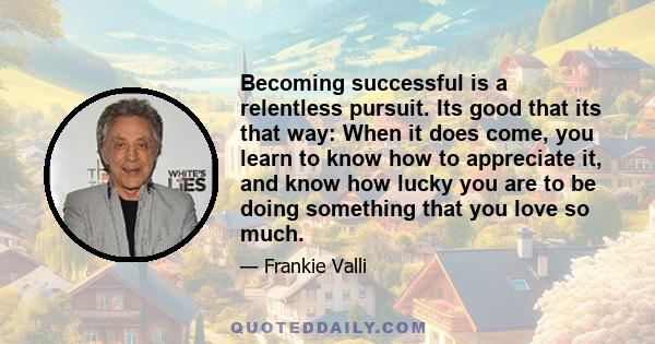 Becoming successful is a relentless pursuit. Its good that its that way: When it does come, you learn to know how to appreciate it, and know how lucky you are to be doing something that you love so much.