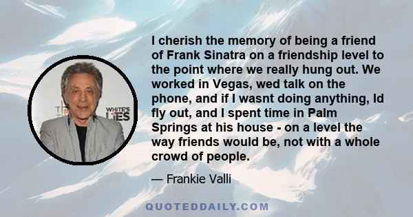 I cherish the memory of being a friend of Frank Sinatra on a friendship level to the point where we really hung out. We worked in Vegas, wed talk on the phone, and if I wasnt doing anything, Id fly out, and I spent time 