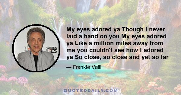 My eyes adored ya Though I never laid a hand on you My eyes adored ya Like a million miles away from me you couldn't see how I adored ya So close, so close and yet so far