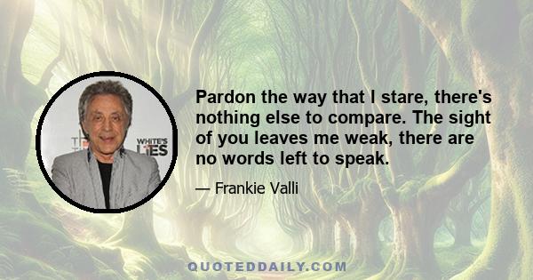 Pardon the way that I stare, there's nothing else to compare. The sight of you leaves me weak, there are no words left to speak.