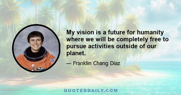 My vision is a future for humanity where we will be completely free to pursue activities outside of our planet.