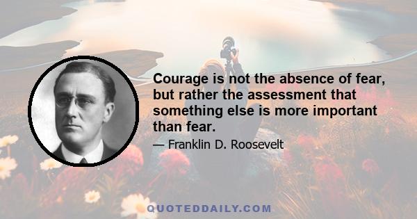 Courage is not the absence of fear, but rather the assessment that something else is more important than fear.