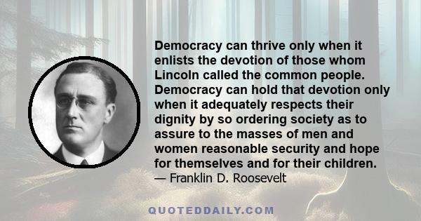 Democracy can thrive only when it enlists the devotion of those whom Lincoln called the common people. Democracy can hold that devotion only when it adequately respects their dignity by so ordering society as to assure