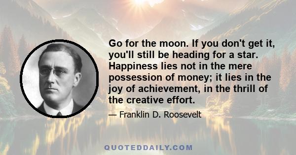 Go for the moon. If you don't get it, you'll still be heading for a star. Happiness lies not in the mere possession of money; it lies in the joy of achievement, in the thrill of the creative effort.