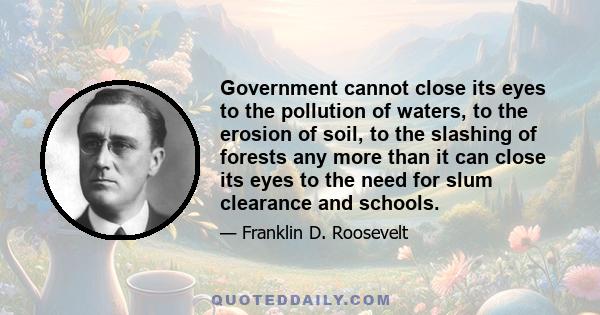 Government cannot close its eyes to the pollution of waters, to the erosion of soil, to the slashing of forests any more than it can close its eyes to the need for slum clearance and schools.