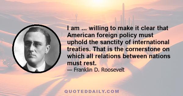 I am ... willing to make it clear that American foreign policy must uphold the sanctity of international treaties. That is the cornerstone on which all relations between nations must rest.