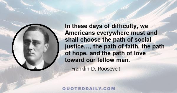 In these days of difficulty, we Americans everywhere must and shall choose the path of social justice…, the path of faith, the path of hope, and the path of love toward our fellow man.