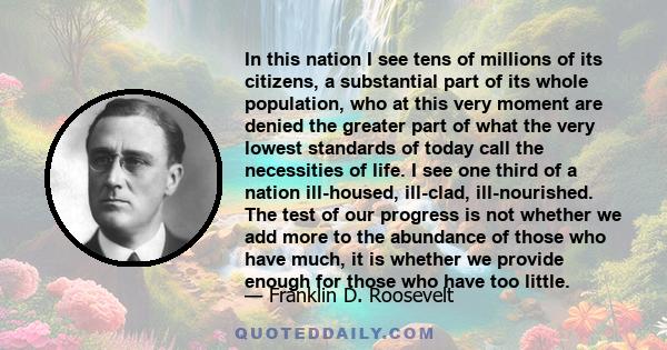 In this nation I see tens of millions of its citizens, a substantial part of its whole population, who at this very moment are denied the greater part of what the very lowest standards of today call the necessities of