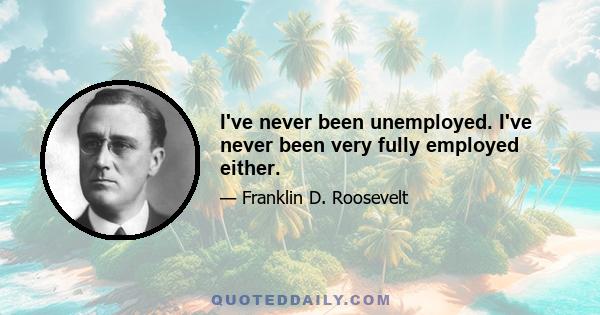 I've never been unemployed. I've never been very fully employed either.