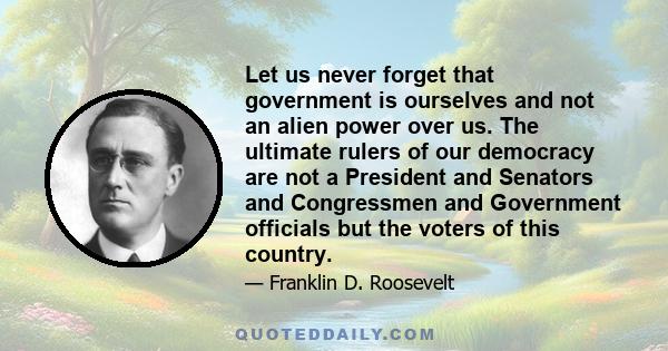 Let us never forget that government is ourselves and not an alien power over us. The ultimate rulers of our democracy are not a President and Senators and Congressmen and Government officials but the voters of this