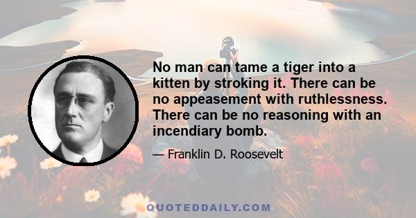 No man can tame a tiger into a kitten by stroking it. There can be no appeasement with ruthlessness. There can be no reasoning with an incendiary bomb.