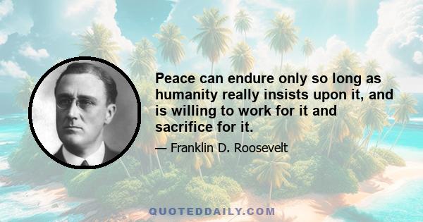 Peace can endure only so long as humanity really insists upon it, and is willing to work for it and sacrifice for it.