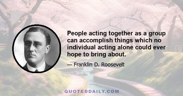 People acting together as a group can accomplish things which no individual acting alone could ever hope to bring about.