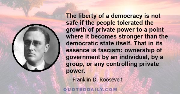 The liberty of a democracy is not safe if the people tolerated the growth of private power to a point where it becomes stronger than the democratic state itself. That in its essence is fascism: ownership of government