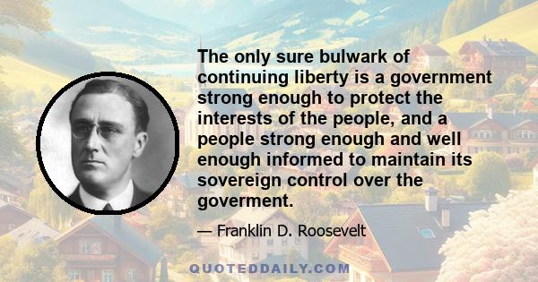 The only sure bulwark of continuing liberty is a government strong enough to protect the interests of the people, and a people strong enough and well enough informed to maintain its sovereign control over the goverment.