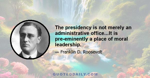 The presidency is not merely an administrative office...It is pre-eminently a place of moral leadership.