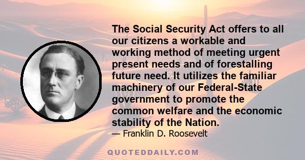 The Social Security Act offers to all our citizens a workable and working method of meeting urgent present needs and of forestalling future need. It utilizes the familiar machinery of our Federal-State government to