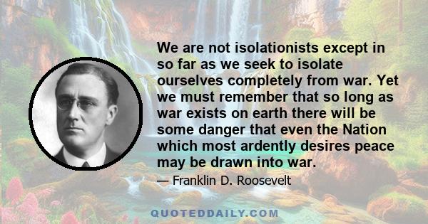 We are not isolationists except in so far as we seek to isolate ourselves completely from war. Yet we must remember that so long as war exists on earth there will be some danger that even the Nation which most ardently