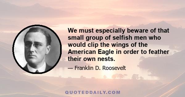 We must especially beware of that small group of selfish men who would clip the wings of the American Eagle in order to feather their own nests.